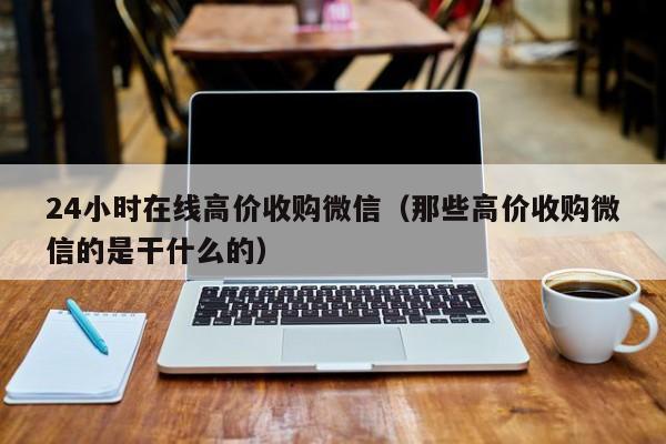 24小时在线高价收购微信（那些高价收购微信的是干什么的）